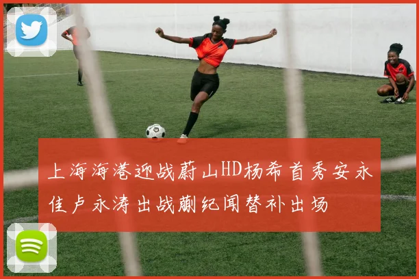上海海港迎战蔚山HD杨希首秀安永佳卢永涛出战蒯纪闻替补出场