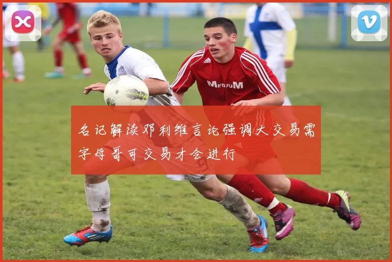 名记解读邓利维言论强调大交易需字母哥可交易才会进行