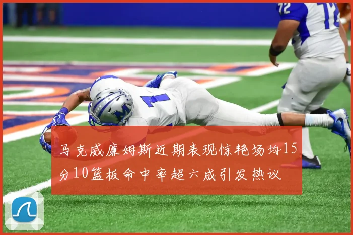 马克威廉姆斯近期表现惊艳场均15分10篮板命中率超六成引发热议