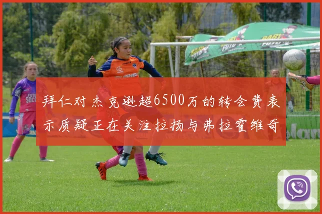 拜仁对杰克逊超6500万的转会费表示质疑正在关注拉扬与弗拉霍维奇