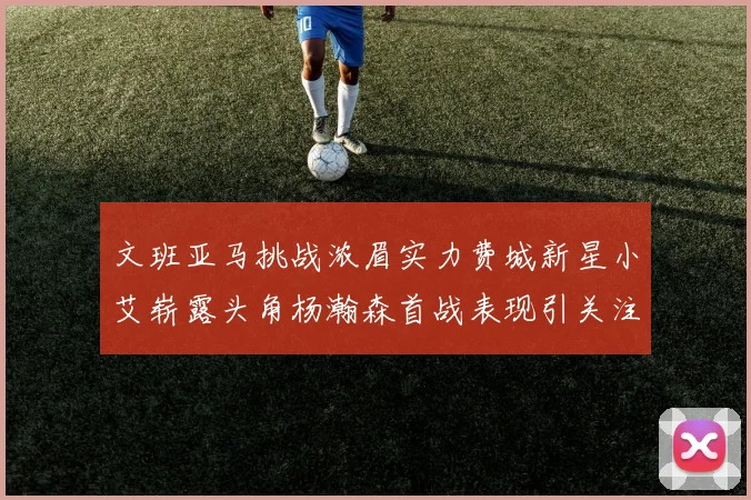 文班亚马挑战浓眉实力费城新星小艾崭露头角杨瀚森首战表现引关注