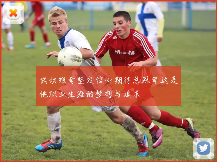 武切维奇坚定信心期待总冠军这是他职业生涯的梦想与追求