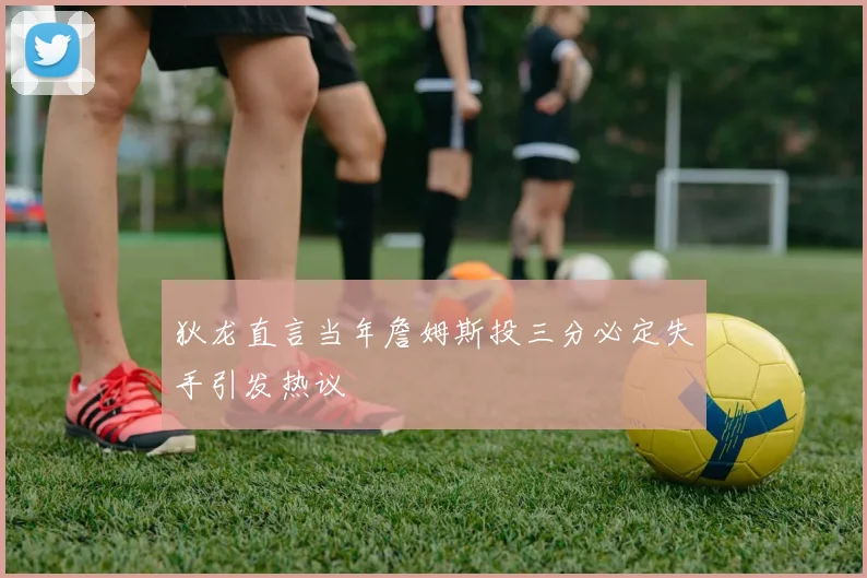 狄龙直言当年詹姆斯投三分必定失手引发热议