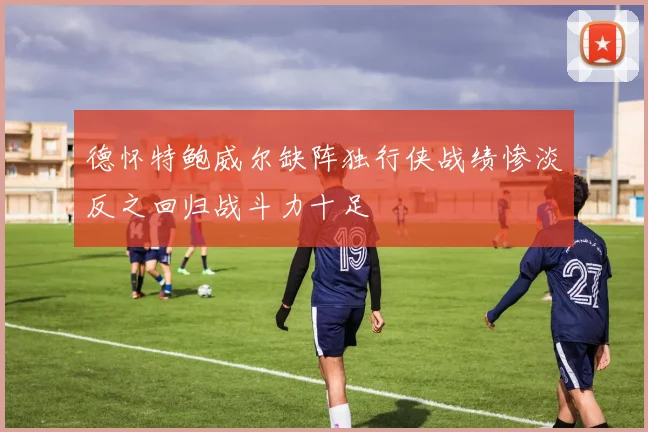 德怀特鲍威尔缺阵独行侠战绩惨淡反之回归战斗力十足